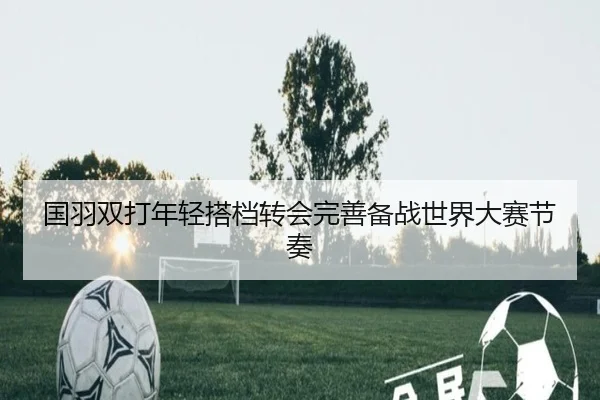 国羽双打年轻搭档转会完善备战世界大赛节奏